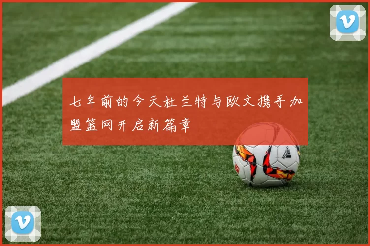 七年前的今天杜兰特与欧文携手加盟篮网开启新篇章