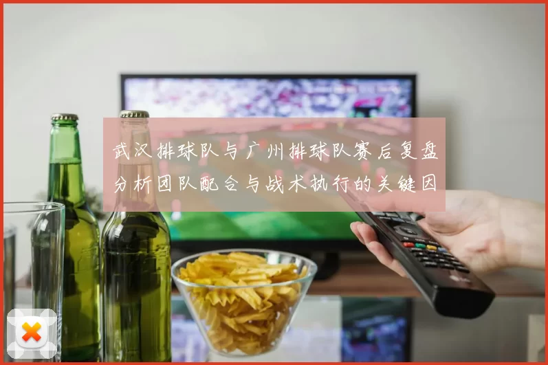 武汉排球队与广州排球队赛后复盘分析团队配合与战术执行的关键因素