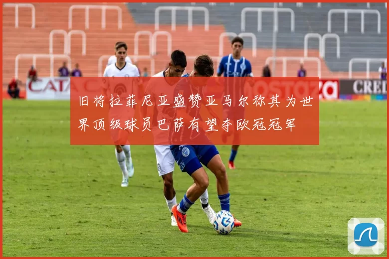 旧将拉菲尼亚盛赞亚马尔称其为世界顶级球员巴萨有望夺欧冠冠军