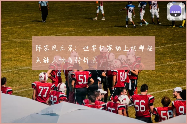阵容风云录:世界杯赛场上的那些关键人物与转折点