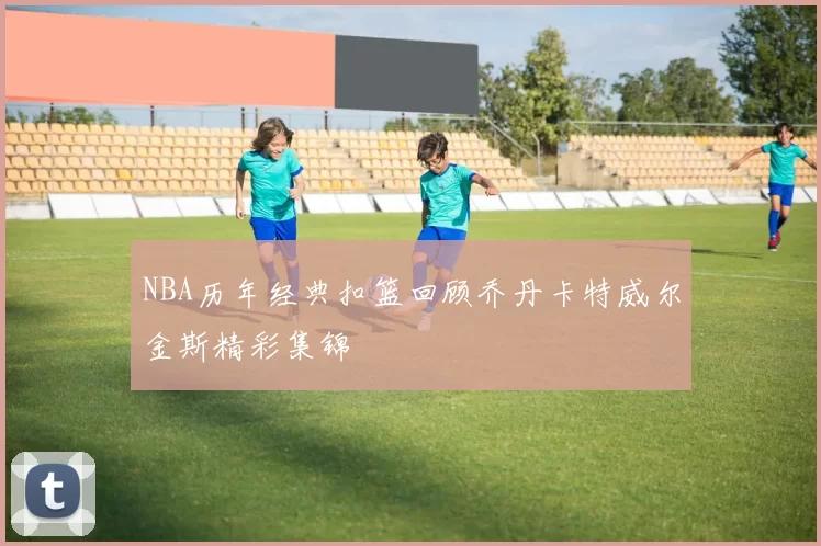 NBA历年经典扣篮回顾乔丹卡特威尔金斯精彩集锦