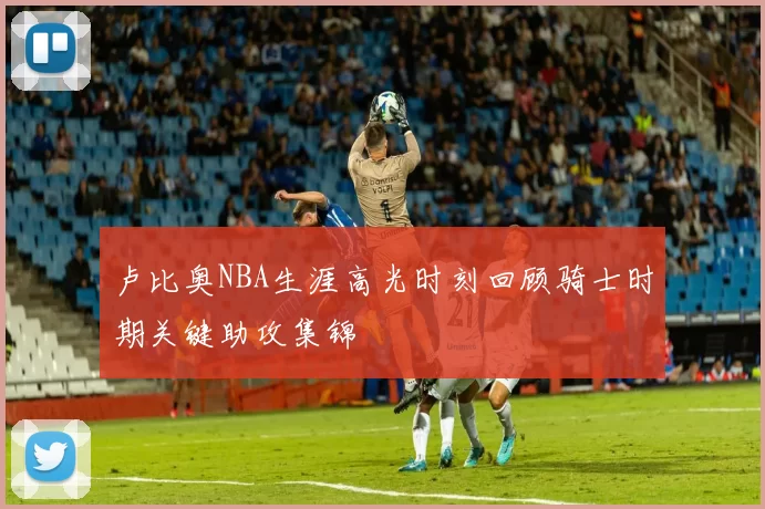 卢比奥NBA生涯高光时刻回顾骑士时期关键助攻集锦
