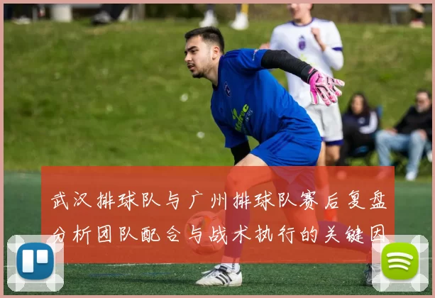 武汉排球队与广州排球队赛后复盘分析团队配合与战术执行的关键因素