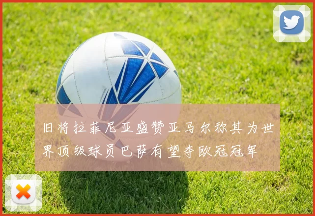 旧将拉菲尼亚盛赞亚马尔称其为世界顶级球员巴萨有望夺欧冠冠军
