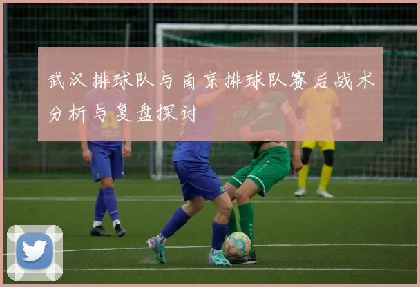 武汉排球队与南京排球队赛后战术分析与复盘探讨