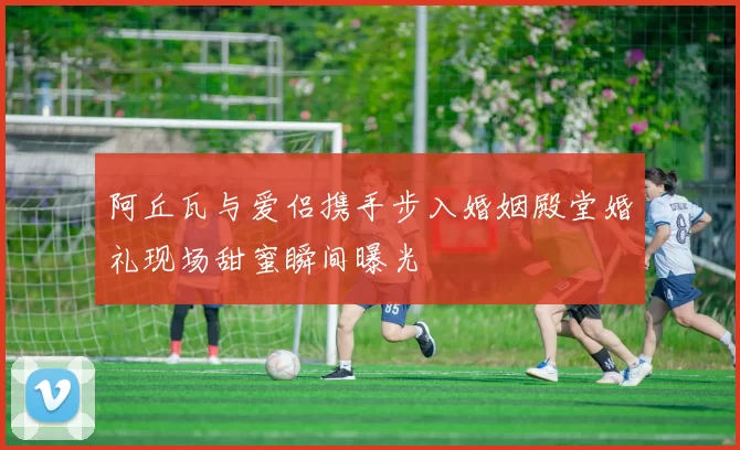 阿丘瓦与爱侣携手步入婚姻殿堂婚礼现场甜蜜瞬间曝光