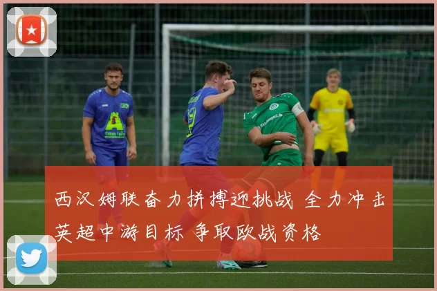 西汉姆联奋力拼搏迎挑战 全力冲击英超中游目标 争取欧战资格