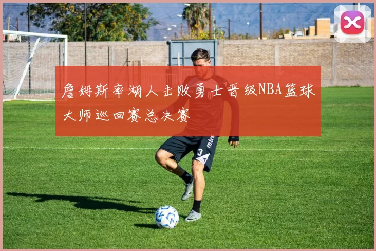 詹姆斯率湖人击败勇士晋级NBA篮球大师巡回赛总决赛