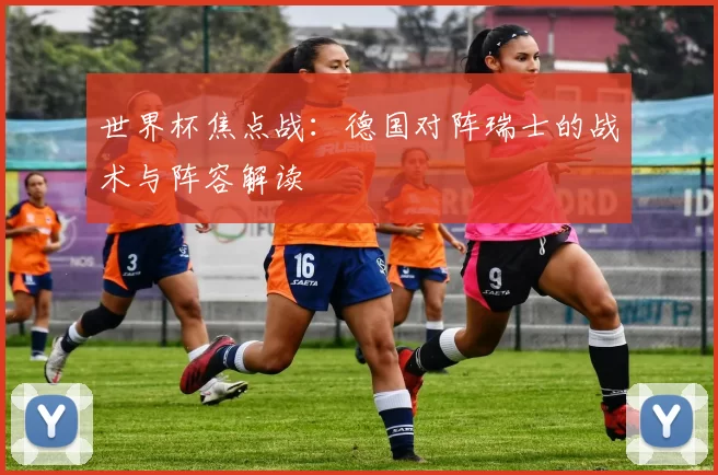 世界杯焦点战:德国对阵瑞士的战术与阵容解读
