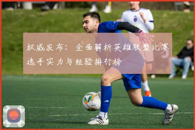 权威发布：全面解析英雄联盟比赛选手实力与经验排行榜