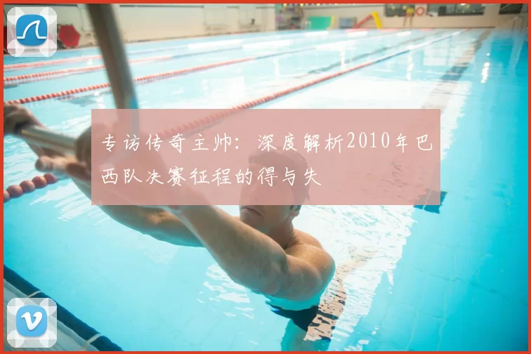 专访传奇主帅：深度解析2010年巴西队决赛征程的得与失