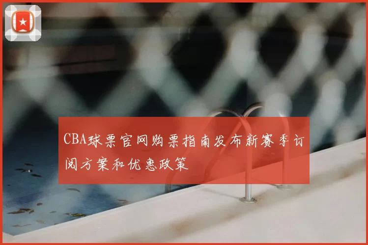 CBA球票官网购票指南发布新赛季订阅方案和优惠政策