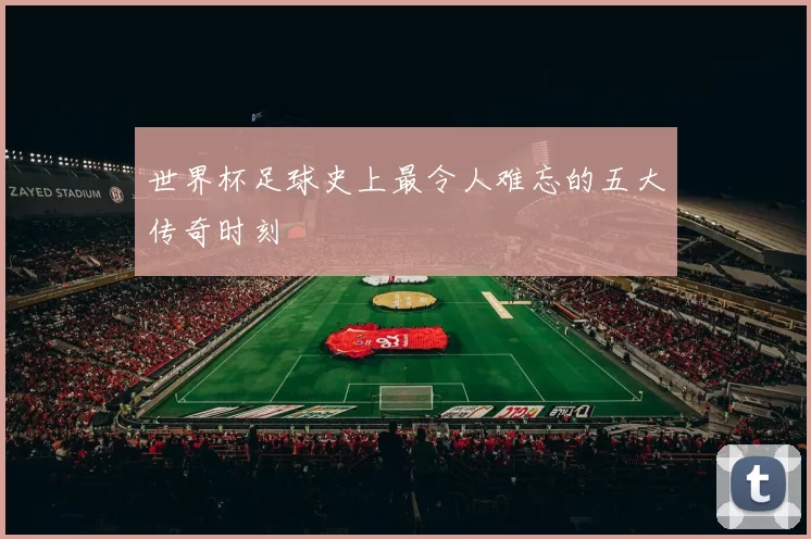 世界杯足球史上最令人难忘的五大传奇时刻