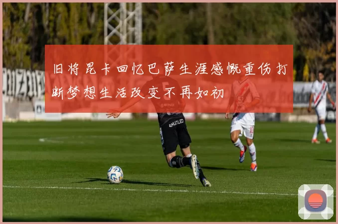 旧将昆卡回忆巴萨生涯感慨重伤打断梦想生活改变不再如初
