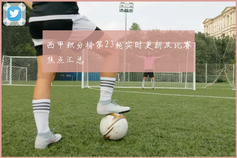 西甲积分榜第23轮实时更新及比赛焦点汇总