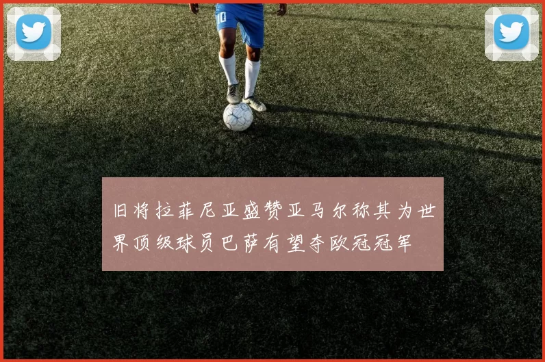 旧将拉菲尼亚盛赞亚马尔称其为世界顶级球员巴萨有望夺欧冠冠军
