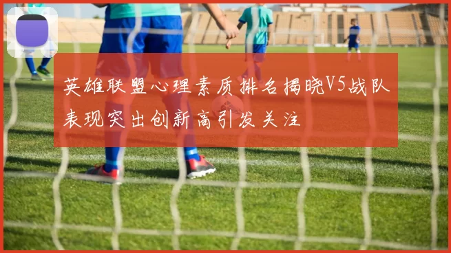 英雄联盟心理素质排名揭晓V5战队表现突出创新高引发关注