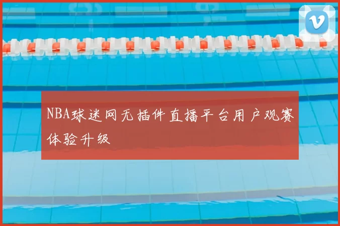 NBA球迷网无插件直播平台用户观赛体验升级