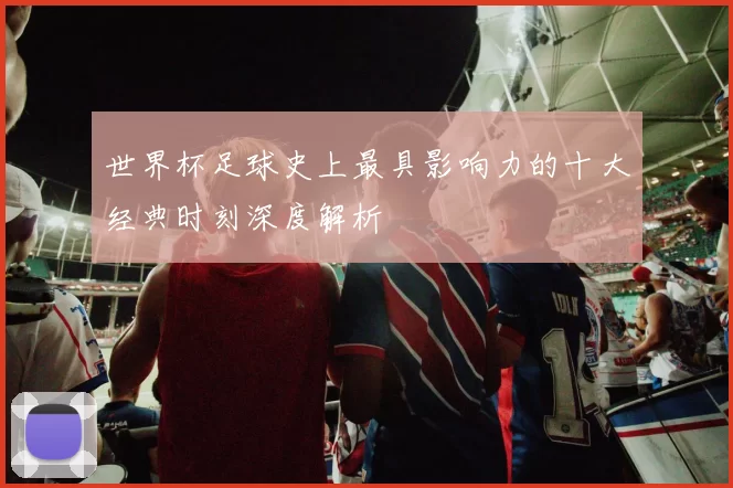 世界杯足球史上最具影响力的十大经典时刻深度解析