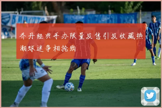 乔丹经典手办限量发售引发收藏热潮球迷争相抢购