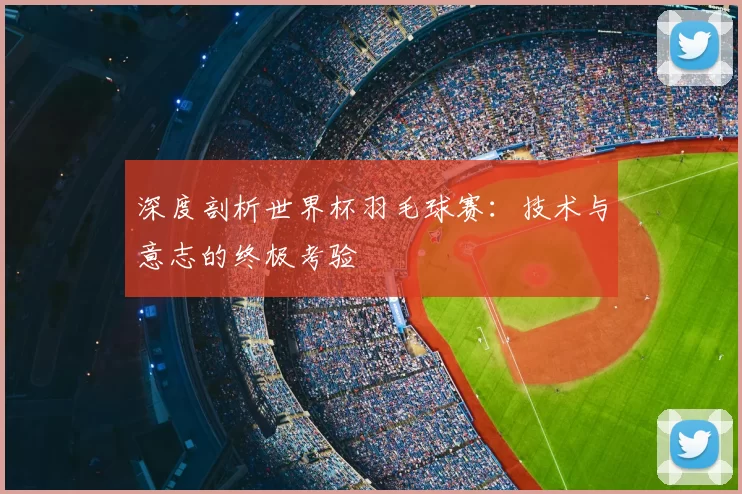 深度剖析世界杯羽毛球赛：技术与意志的终极考验