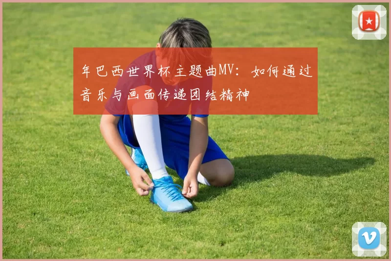 年巴西世界杯主题曲MV:如何通过音乐与画面传递团结精神