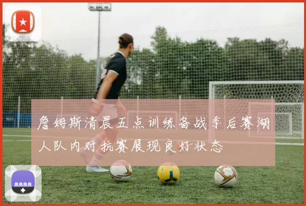 詹姆斯清晨五点训练备战季后赛湖人队内对抗赛展现良好状态
