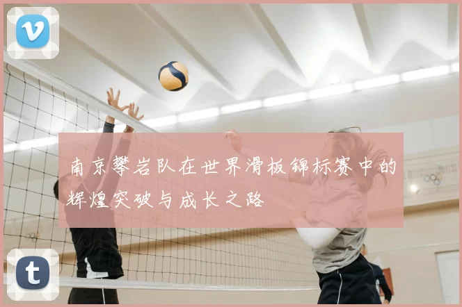 南京攀岩队在世界滑板锦标赛中的辉煌突破与成长之路