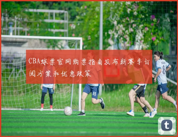 CBA球票官网购票指南发布新赛季订阅方案和优惠政策