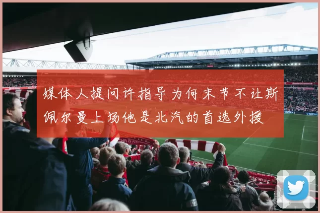 媒体人提问许指导为何末节不让斯佩尔曼上场他是北汽的首选外援
