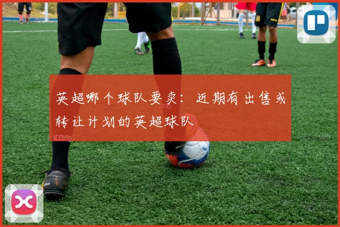 英超哪个球队要卖：近期有出售或转让计划的英超球队