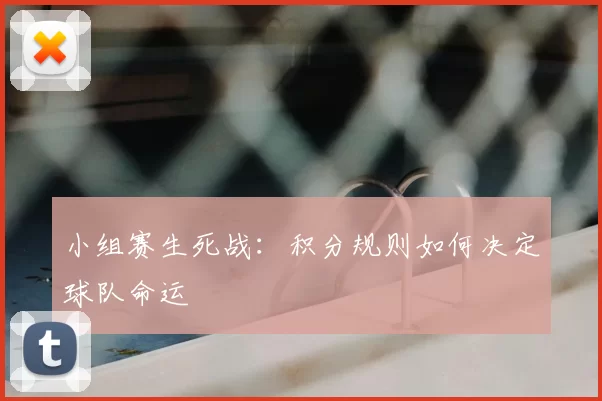 小组赛生死战:积分规则如何决定球队命运