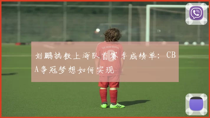 刘鹏执教上海队首赛季成绩单：CBA争冠梦想如何实现