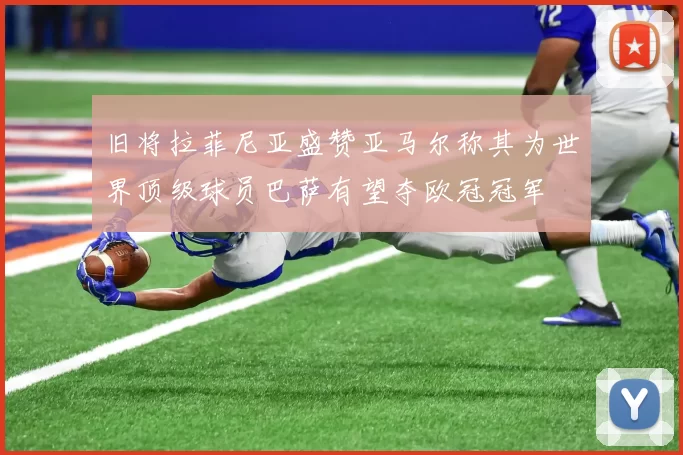 旧将拉菲尼亚盛赞亚马尔称其为世界顶级球员巴萨有望夺欧冠冠军