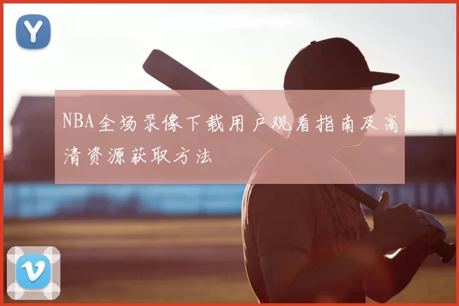 NBA全场录像下载用户观看指南及高清资源获取方法