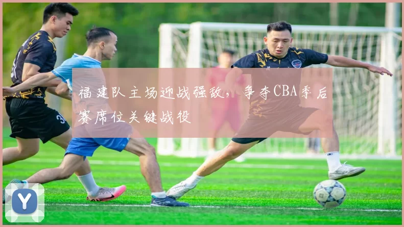 福建队主场迎战强敌，争夺CBA季后赛席位关键战役