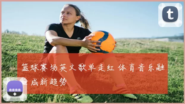 篮球赛场英文歌单走红 体育音乐融合成新趋势