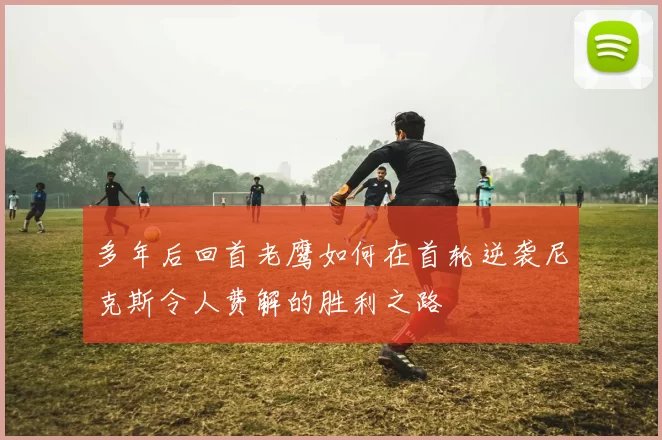多年后回首老鹰如何在首轮逆袭尼克斯令人费解的胜利之路