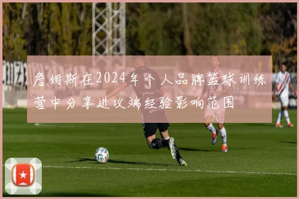 詹姆斯在2024年个人品牌篮球训练营中分享进攻端经验影响范围