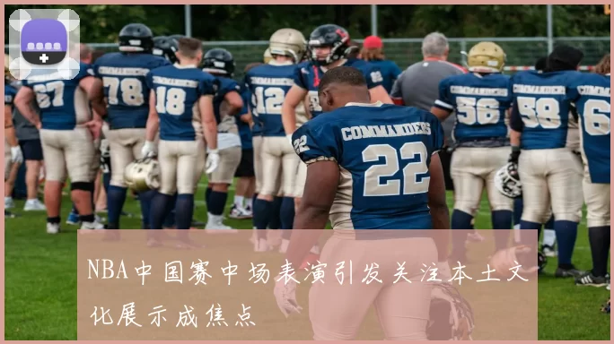 NBA中国赛中场表演引发关注本土文化展示成焦点