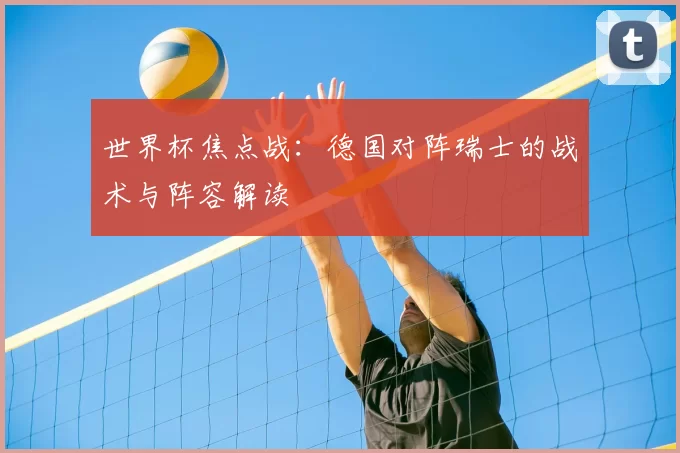 世界杯焦点战:德国对阵瑞士的战术与阵容解读