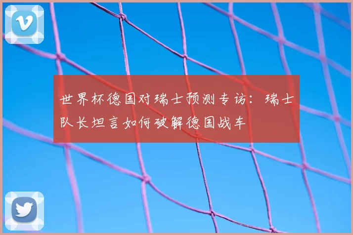 世界杯德国对瑞士预测专访：瑞士队长坦言如何破解德国战车