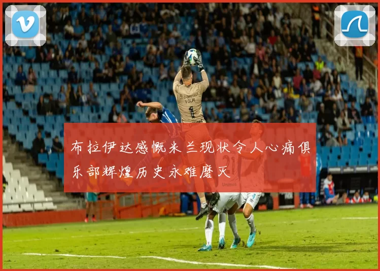 布拉伊达感慨米兰现状令人心痛俱乐部辉煌历史永难磨灭