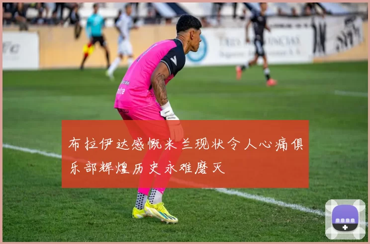 布拉伊达感慨米兰现状令人心痛俱乐部辉煌历史永难磨灭
