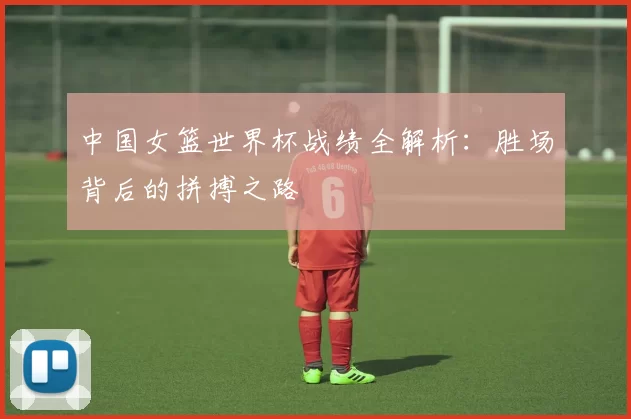 中国女篮世界杯战绩全解析：胜场背后的拼搏之路