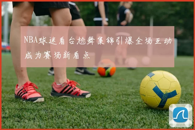 NBA球迷看台尬舞集锦引爆全场互动成为赛场新看点