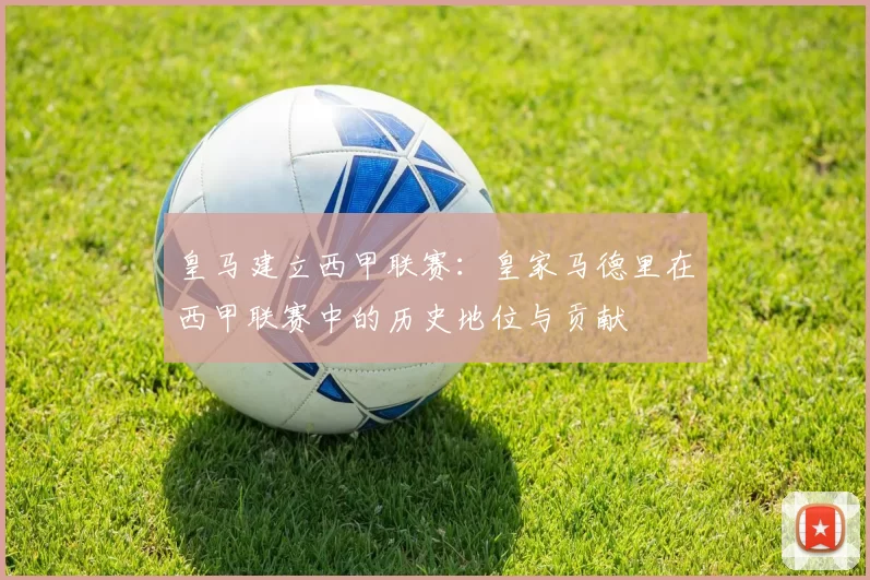 皇马建立西甲联赛:皇家马德里在西甲联赛中的历史地位与贡献