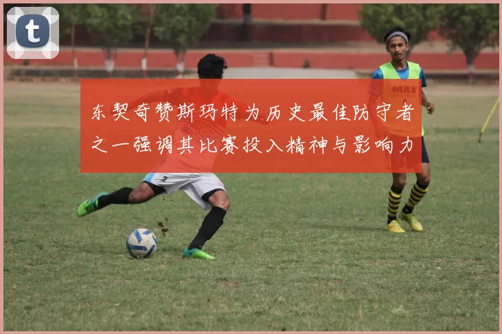 东契奇赞斯玛特为历史最佳防守者之一强调其比赛投入精神与影响力
