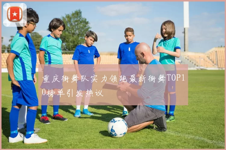 重庆街舞队实力领跑最新街舞TOP10榜单引发热议