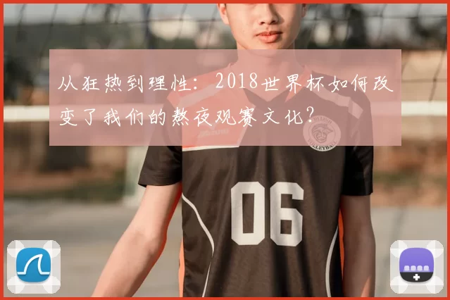 从狂热到理性：2018世界杯如何改变了我们的熬夜观赛文化？